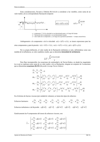 Flujo en conductos                                                                                                                        3


        Estas consideraciones, llevaron a Osborne REYNOLDS a considerar a las variables, como suma de un
valor medio y de su correspondiente fluctuación temporal:


                                                                                                                              T
           u'                                                                            _
                                                                               u ( t ) = u (T ) + u ' ( t )          u (T ) =
                                                                                                                              ∫ u(t)·dt
                                                                                                                              0
       u                                                                                                                          T
            u

                                      t
                                u = componente “x” de la velocidad, en un determinado punto, a lo largo del tiempo.
                                u' = fluctuación de la componente x, en un determinado instante.
                                u = valor medio de la componente x, a lo largo de un periodo de promedio >> tiempo característico.

                                                                                         _
           Análogamente a la componente x de la velocidad: u ( t ) = u (T ) + u ' ( t ) , se tienen expresiones para las
                                                     _                               _                               _
otras componentes y para la presión: v( t ) = v(T) + v' ( t ) ; w ( t ) = w (T ) + w ' ( t ) ; p( t ) = p(T ) + p' ( t )

        Por su propia definición, el valor medio de la fluctuación turbulenta es nulo, definiéndose como una
medida de la turbulencia, su valor cuadrático medio, que se denomina intensidad de turbulencia:

                                                                      T

                                                      (u ')   2
                                                                  =
                                                                    ∫ u' (t)·u' (t)·dt
                                                                     0
                                                          T
         Para flujo incompresible, las ecuaciones de continuidad y de Navier-Stokes, en donde las magnitudes
(u,v,w,p) se expresan como suma de su valor medio y de su fluctuación, integran un conjunto de 4 ecuaciones
que se denominan ecuaciones RANS (Reynolds Average Navier-Stokes):

                                 ∂u ∂ v ∂ w
                                   +   +    =0
                                 ∂x ∂y ∂z
                                          ∂p ⎡ ⎛ ∂ 2 u ∂ 2 u ∂ 2 u ⎞ ∂ u '·u '    ∂ u '·v'    ∂ u '·w ' ⎤   du
                                ρg x −      + ⎢µ⎜ 2 + 2 + 2 ⎟ − ρ              −ρ          −ρ           ⎥=ρ
                                          ∂x ⎢ ⎜ ∂x
                                              ⎣ ⎝      ∂y    ∂z ⎠  ⎟   ∂x           ∂y          ∂z ⎥    ⎦   dt

                                          ∂p ⎡ ⎛ ∂ 2 v ∂ 2 v ∂ 2 v ⎞ ∂ v'·u '    ∂ v'·v'    ∂ v'·w ' ⎤   dv
                                ρg y −      + ⎢µ⎜ 2 + 2 + 2 ⎟ − ρ             −ρ         −ρ          ⎥=ρ
                                          ∂y ⎢ ⎝⎜ ∂x   ∂y    ∂z ⎠  ⎟   ∂x          ∂y         ∂z ⎥       dt
                                              ⎣                                                      ⎦
                                          ∂p ⎡ ⎛ ∂ 2 w ∂ 2 w ∂ 2 w ⎞                                          ⎤
                                                                   ⎟ − ρ ∂ w '·u ' − ρ ∂ w '·v' − ρ ∂ w '·w ' ⎥ = ρ d w
                                ρg z −      + ⎢µ⎜ 2 +        +
                                          ∂z ⎢ ⎝⎜ ∂x   ∂y  2     2 ⎟
                                                               ∂z ⎠        ∂x            ∂y           ∂z ⎥           dt
                                              ⎣                                                               ⎦

En el término de fuerzas viscosas (por unidad de volumen), se tienen dos tipos de esfuerzos:

                                    ∂u     ∂u     ∂u                      ∂v     ∂v     ∂v                        ∂w     ∂w     ∂w
Esfuerzos laminares:            µ      , µ    , µ    ;                µ      , µ    , µ    ;                  µ      , µ    , µ
                                    ∂x     ∂y     ∂z                      ∂x     ∂y     ∂z                        ∂x     ∂y     ∂z

Esfuerzos turbulentos o de Reynolds: − ρ(u '·u '), − ρ(v'·v'), − ρ(w '·w ')                      − ρ(u '·v'), − ρ(u '·w '), − ρ(v'·w ')


Genéricamente las 9 componentes del tensor de esfuerzos viscosos, son:

                        ⎛ ∂u                  ∂u                ∂u               ⎞
                        ⎜µ     − ρ(u '·u ') µ     − ρ(u '·v') µ     − ρ(u '·w ') ⎟
                        ⎜ ∂x                   ∂y                ∂z              ⎟
                     =  ⎜ ∂v                  ∂v                ∂v               ⎟
                     T= ⎜ µ    − ρ(u '·v') µ      − ρ(v'·v') µ      − ρ(v'·w ') ⎟
                        ⎜ ∂x                   ∂y                ∂z              ⎟
                        ⎜ ∂w                  ∂w                ∂w               ⎟
                        ⎜ µ ∂x − ρ(u '·w ') µ ∂y − ρ(v'·w ') µ ∂z − ρ(w '·w ')⎟
                        ⎝                                                        ⎠

_________________________________________________________________________________________________________________
Apuntes de Mecánica de Fluidos                                                                             JMC 05
 