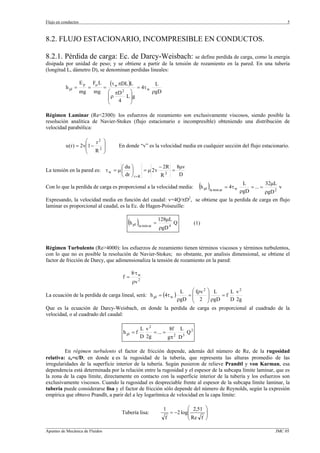 Flujo en conductos                                                                                                                5



8.2. FLUJO ESTACIONARIO, INCOMPRESIBLE EN CONDUCTOS.

8.2.1. Pérdida de carga: Ec. de Darcy-Weisbach: se define perdida de carga, como la energía
disipada por unidad de peso; y se obtiene a partir de la tensión de rozamiento en la pared. En una tubería
(longitud L, dámetro D), se denominan perdidas lineales:

                     Ep       Fµ L       (τ w πDL )L             L
           h pl =         =          =                 = 4τ w
                     mg       mg         ⎛ πD 2 ⎞               ρgD
                                         ⎜ρ   L ⎟g
                                         ⎜  4   ⎟
                                         ⎝      ⎠

Régimen Laminar (Re<2300): los esfuerzos de rozamiento son exclusivamente viscosos, siendo posible la
resolución analítica de Navier-Stokes (flujo estacionario e incompresible) obteniendo una distribución de
velocidad parabólica:

                      ⎛   r2         ⎞
           u (r ) = 2v⎜1 − 2         ⎟       En donde “v” es la velocidad media en cualquier sección del flujo estacionario.
                      ⎜ R            ⎟
                      ⎝              ⎠

                                   ⎛ du ⎞             − 2R 8µv
La tensión en la pared es: τ w = µ ⎜ ⎟          = µ 2v 2 =
                                   ⎝ dr ⎠ r = R        R    D

Con lo que la perdida de carga es proporcional a la velocidad media:                 (h pl )la min ar = 4τ w ρgD = ... = 32µL v
                                                                                                              L
                                                                                                                            2
                                                                                               ρgD
                                                                               2
Expresando, la velocidad media en función del caudal: v=4Q/πD , se obtiene que la perdida de carga en flujo
laminar es proporcional al caudal, es la Ec. de Hagen-Poiseuille:


                                                  (h pl )la min ar = 128µL Q
                                                                         4
                                                                                   (1)
                                                                  ρgD


Régimen Turbulento (Re>4000): los esfuerzos de rozamiento tienen términos viscosos y términos turbulentos,
con lo que no es posible la resolución de Navier-Stokes; no obstante, por analisis dimensional, se obtiene el
factor de fricción de Darcy, que adimensionaliza la tensión de rozamiento en la pared:

                                                    8·τ w
                                               f=
                                                    ρv 2
                                                      L    ⎛ fρv 2 ⎞ L     L v2
La ecuación de la perdida de carga lineal, será: h pl = (4τ w )
                                                         =⎜        ⎟   =f
                                                     ρgD ⎜ 2 ⎟ ρgD
                                                           ⎝       ⎠       D 2g
Que es la ecuación de Darcy-Weisbach, en donde la perdida de carga es proporcional al cuadrado de la
velocidad, o al cuadrado del caudal:

                                                          L v2         8f L
                                               h pl = f        = ... = 2 5 Q 2
                                                          D 2g        gπ D

         En régimen turbulento el factor de fricción depende, además del número de Re, de la rugosidad
relativa: εr=ε/D; en donde ε es la rugosidad de la tubería, que representa las alturas promedio de las
irregularidades de la superficie interior de la tubería. Según pusieron de relieve Prandtl y von Karman, esa
dependencia está determinada por la relación entre la rugosidad y el espesor de la subcapa límite laminar, que es
la zona de la capa límite, directamente en contacto con la superficie interior de la tubería y los esfuerzos son
exclusivamente viscosos. Cuando la rugosidad es despreciable frente al espesor de la subcapa límite laminar, la
tubería puede considerarse lisa y el factor de fricción sólo depende del número de Reynolds, según la expresión
empírica que obtuvo Prandlt, a parir del a ley logarítmica de velocidad en la capa límite:

                                                                      1         ⎛ 2,51   ⎞
                                              Tubería lisa:             = −2 log⎜
                                                                                ⎜
                                                                                         ⎟
                                                                                         ⎟
                                                                      f         ⎝ Re f   ⎠
_________________________________________________________________________________________________________________
Apuntes de Mecánica de Fluidos                                                                             JMC 05
 