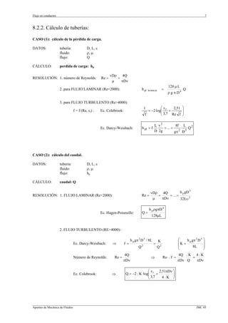 Flujo en conductos                                                                                                                         7



8.2.2. Cálculo de tuberías:

CASO (1): cálculo de la pérdida de carga.

DATOS:               tubería:             D, L, ε
                     fluido:              ρ, µ
                     flujo:               Q

CÁLCULO:             perdida de carga: hp

                                                           vDρ    4Q
RESOLUCIÓN: 1. número de Reynolds:                  Re =       =
                                                            µ    πDν
                                                                                                              128 µ L
                     2. para FLUJO LAMINAR (Re<2000):                              h pl   la min ar       =              Q
                                                                                                              ρ g π D4

                     3. para FLUJO TURBULENTO (Re>4000):
                                                                                     1         ⎛ε     2,51               ⎞
                                f = f (Re, εr) :    Ec. Colebrook:                     = −2 log⎜ r +
                                                                                               ⎜ 3,7
                                                                                                                         ⎟
                                                                                                                         ⎟
                                                                                     f         ⎝     Re f                ⎠

                                                                                                L v2          8f L 2
                                                    Ec. Darcy-Weisbach:            h pl = f          = ... =          Q
                                                                                                D 2g         gπ 2 D 5




CASO (2): cálculo del caudal.

DATOS:               tubería:             D, L, ε
                     fluido:              ρ, µ
                     flujo:               hp

CÁLCULO:             caudal: Q

                                                                                        vDρ    4Q         h p gD 3
RESOLUCIÓN: 1. FLUJO LAMINAR (Re<2000):                                            Re =     =     = ... =
                                                                                         µ    πDν         32Lυ 2

                                                                                           h p ρgπD 4
                                                    Ec. Hagen-Poiseuille:          Q=
                                                                                             128µL


                     2. FLUJO TURBULENTO (RE>4000):

                                                                          h p gπ 2 D 5 / 8L                         ⎛            2 5   ⎞
                                Ec. Darcy-Weisbach:         ⇒        f=                        =
                                                                                                      K             ⎜ K = h p gπ D     ⎟
                                                                                Q2                 Q2               ⎜          8L      ⎟
                                                                                                                    ⎝                  ⎠
                                                                     4Q                                              4Q K 4 K
                                Número de Reynolds:          Re =                            ⇒            Re⋅ f =         =
                                                                    πDν                                             πDν Q   πDν

                                                                                  ⎛ε    2,51πDν ⎞
                                Ec. Colebrook:              ⇒        Q = −2 K ·log⎜ r +
                                                                                  ⎜ 3,7         ⎟
                                                                                                ⎟
                                                                                  ⎝       4 K ⎠




_________________________________________________________________________________________________________________
Apuntes de Mecánica de Fluidos                                                                             JMC 05
 