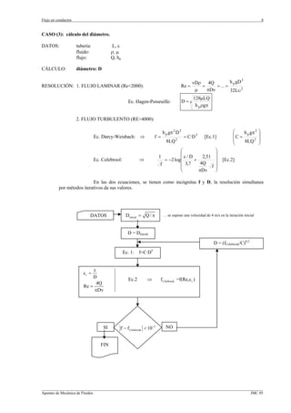 Flujo en conductos                                                                                                                      8


CASO (3): cálculo del diámetro.

DATOS:               tubería:            L, ε
                     fluido:             ρ, µ
                     flujo:              Q, hp

CÁLCULO:             diámetro: D

                                                                                               vDρ    4Q         h p gD 3
RESOLUCIÓN: 1. FLUJO LAMINAR (Re<2000):                                              Re =          =     = ... =
                                                                                                µ    πDν         32Lυ 2
                                                                                               128µLQ
                                                   Ec. Hagen-Poiseuille:                 D=4
                                                                                                h p ρgπ

                     2. FLUJO TURBULENTO (RE>4000):

                                                                          h p gπ 2 D 5                                ⎛           2 ⎞
                                Ec. Darcy-Weisbach: ⇒               f=                   = C·D 5     [Ec.1]           ⎜ C = h p gπ ⎟
                                                                            8LQ 2                                     ⎜     8LQ 2 ⎟
                                                                                                                      ⎝             ⎠
                                                                                ⎛                          ⎞
                                                                                ⎜                          ⎟
                                                                      1           ε/D     2,51
                                Ec. Colebrool:             ⇒            = −2 log⎜     +                    ⎟ [Ec.2]
                                                                      f         ⎜ 3,7    4Q                ⎟
                                                                                ⎜              f           ⎟
                                                                                ⎝       πDν                ⎠

                           En las dos ecuaciones, se tienen como incógnitas f y D, la resolución simultanea
          por métodos iterativos da sus valores.




                            DATOS                 Dinicial = Q / π        … se supone una velocidad de 4 m/s en la iteración inicial



                                                   D = Dinicial

                                                                                                          D = (fColebrook/C)0,2
                                                 Ec. 1:    f=C·D5


                             ε
                        εr =
                             D
                                                    Ec.2       ⇒      f Colebrook =f(Re,ε r )
                               4Q
                        Re =
                             πDν




                                    SI       f − f Colebrook < 10−5         NO


                                   FIN




_________________________________________________________________________________________________________________
Apuntes de Mecánica de Fluidos                                                                             JMC 05
 