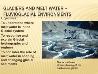 Glaciers and Melt water – Fluvioglacial environments Objectives: To understand where melt water is in the Glacial system To recognise and explain Glacial hydrographs and regimes To consider the role of melt water in shaping  and changing glacial sediments Glacial meltwater streams flowing off the Kaskawulsh glacier.  