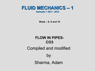 FLUID MECHANICS – 1
      Semester 1 2011 - 2012



        Week – 8, 9 and 10




     FLOW IN PIPES-
         CO3
  Compiled and modified
               by
     Sharma, Adam
 