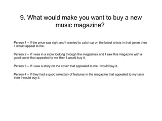 9. What would make you want to buy a new
               music magazine?

Person 1 – If the price was right and I wanted to catch up on the latest artists in that genre then
it would appeal to me.

Person 2 – If I was in a store looking through the magazines and I saw this magazine with a
good cover that appealed to me then I would buy it.

Person 3 – If I saw a story on the cover that appealed to me I would buy it.

Person 4 – If they had a good selection of features in the magazine that appealed to my taste
then I would buy it.
 