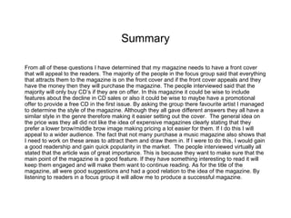 Summary

From all of these questions I have determined that my magazine needs to have a front cover
that will appeal to the readers. The majority of the people in the focus group said that everything
that attracts them to the magazine is on the front cover and if the front cover appeals and they
have the money then they will purchase the magazine. The people interviewed said that the
majority will only buy CD’s if they are on offer. In this magazine it could be wise to include
features about the decline in CD sales or also it could be wise to maybe have a promotional
offer to provide a free CD in the first issue. By asking the group there favourite artist I managed
to determine the style of the magazine. Although they all gave different answers they all have a
similar style in the genre therefore making it easier setting out the cover. The general idea on
the price was they all did not like the idea of expensive magazines clearly stating that they
prefer a lower brow/middle brow image making pricing a lot easier for them. If I do this I will
appeal to a wider audience. The fact that not many purchase a music magazine also shows that
I need to work on these areas to attract them and draw them in. If I were to do this, I would gain
a good readership and gain quick popularity in the market. The people interviewed virtually all
stated that the article was of great importance. This is because they want to make sure that the
main point of the magazine is a good feature. If they have something interesting to read it will
keep them engaged and will make them want to continue reading. As for the title of the
magazine, all were good suggestions and had a good relation to the idea of the magazine. By
listening to readers in a focus group it will allow me to produce a successful magazine.
 