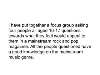 I have put together a focus group asking
four people all aged 16-17 questions
towards what they feel would appeal to
them in a mainstream rock and pop
magazine. All the people questioned have
a good knowledge on the mainstream
music genre.
 