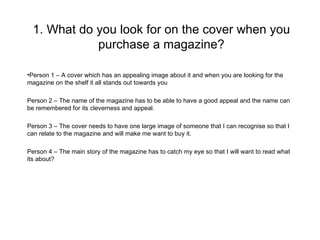 1. What do you look for on the cover when you
             purchase a magazine?

•Person 1 – A cover which has an appealing image about it and when you are looking for the
magazine on the shelf it all stands out towards you

Person 2 – The name of the magazine has to be able to have a good appeal and the name can
be remembered for its cleverness and appeal.

Person 3 – The cover needs to have one large image of someone that I can recognise so that I
can relate to the magazine and will make me want to buy it.

Person 4 – The main story of the magazine has to catch my eye so that I will want to read what
its about?
 