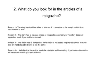 2. What do you look for in the articles of a
                                            magazine?

Person 1 - The story has to either relate or interest. If I can relate to the story it makes it so
much better to read

Person 2 – The story has to have an image or images to accompany it, The story does not
appeal as much if you just have to read.

Person 3 – The article has to be realistic. If the article is not based on pure fact or has features
that are not believable then it is not the same.

Person 4 – I feel also that the article has to be relatable and interesting. It just makes the read a
lot easier and makes you want to finish.
 