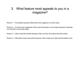 3. What feature most appeals to you in a
                    magazine?


Person 1 – The articles because without them the magazine is not the same

Person 2 – In most music magazines I like to see information on tour dates because it will keep
me informed on favourite artists.

Person 3 – I like to read the articles because it lets us know more about favourite artists.

Person 4 – Information about new artists because I like to keep up to date with the latest music.
 