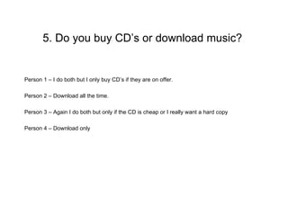 5. Do you buy CD’s or download music?


Person 1 – I do both but I only buy CD’s if they are on offer.

Person 2 – Download all the time.

Person 3 – Again I do both but only if the CD is cheap or I really want a hard copy

Person 4 – Download only
 