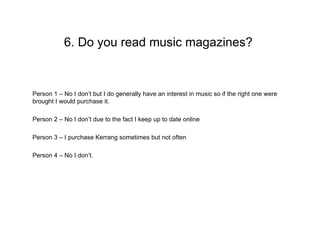 6. Do you read music magazines?


Person 1 – No I don’t but I do generally have an interest in music so if the right one were
brought I would purchase it.

Person 2 – No I don’t due to the fact I keep up to date online

Person 3 – I purchase Kerrang sometimes but not often

Person 4 – No I don’t.
 