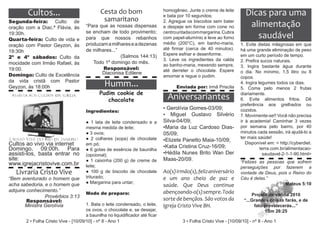 Cultos...                             Cesta do bom                     homogêneo. Junte o creme de leite
                                                                               e bata por 10 segundos;                  Dicas para uma
                                               samaritano
Segunda-feira: Culto de
oração com a Diac.ª Flávia, às        “Para que as nossas dispensas
                                                                               2. Agregue os biscoitos sem bater
                                                                               e despeje em forma com cone no            alimentação
                                      se encham de todo provimento;            centro untada com margarina. Cubra
19:30h.
Quarta-feira: Culto de vida e         para que nossos rebanhos                 com papel-alumínio e leve ao forno          saudável
                                      produzam a milhares e a dezenas          médio (200°C), em banho-maria,         1. Evite dietas milagrosas em que
oração com Pastor Geyzon, às
                                      de milhares...”                          até firmar (cerca de 40 minutos).      há uma grande eliminação de peso
19:30h
                                                      (Salmos 144:13)          Espere esfriar e desenforme.           em um curto período de tempo.
2º e 4º sábados: Culto da                                                      3. Leve os ingredientes da calda
                                         Todo 1º domingo do mês.                                                      2. Prefira sucos naturais.
mocidade com Irmão Rafael, às                                                  ao banho-maria, mexendo sempre,
                                              Responsável:                                                            3. Ingira bastante água durante
19:00.                                                                         até derreter o chocolate. Espere
                                             Diaconisa Edilene                                                        o dia. No mínimo, 1,5 litro ou 8
Domingo: Culto de Excelência                                                   amornar e regue o pudim.               copos.
da vida cristã com Pastor
Geyzon, às 18:00h                               Humm...                              Enviada por: Irmã Priscila
                                                                                                                      4. Ingira legumes todos os dias.
                                                                                                                      5. Coma pelo menos 2 frutas
                                             Pudim cookie de
                                                chocolate                        Aniversariantes                      diariamente.
                                                                                                                      6. Evite alimentos fritos. Dê
                                                                                                                      preferência aos grelhados ou
                                                                               • Gerolívia Gomes-03/09;               cozidos.
                                      Ingredientes:
                                                                               • Miguel Gustavo Silvério              7. Movimente-se!! Você não precisa
                                      ● 1 lata de leite condensado e a         Silva-04/09;                           ir à academia! Caminhar 3 vezes
                                      mesma medida de leite;                   •Maria da Luz Cardoso Dias-            por semana pelo bairro, por 40
                                      ● 3 ovos;                                05/09;                                 minutos cada sessão, irá ajudá-lo a
                                      ● 2 colheres (sopa) de chocolate                                                ter mais saúde!
                                                                               •Elizete Panetto Maia-10/09;
Cultos ao vivo via internet           em pó;
                                                                               •Katia Cristina Cruz-16/09;
                                                                                                                         Disponível em: < http://cyberdiet.
Domingo, 09:00h. Para                 ● 6 gotas de essência de baunilha                                                          terra.com.br/alimentacao-
assisti-los, basta entrar no          (opcional);                              •Hédila Nunes Brito Wan Der                        saudavel-2-1-1-90.html>
site:                                 ● 1 caixinha (200 g) de creme de         Maas-20/09.
www.igrejacristovive.com.br                                                                                           “Felizes as pessoas que sofrem
                                      leite;                                                                          perseguições por fazerem a
   Livraria Cristo Vive               ● 100 g de biscoito de chocolate         Ao(s) irmão(s), feliz aniversário      vontade de Deus, pois o Reino do
“Bem aventurado o homem que           triturado;                               e um ano cheio de paz e                Céu é delas.”
acha sabedoria, e o homem que         ● Margarina para untar;                                                                             Mateus 5:10
                                                                               saúde. Que Deus continue
adquire conhecimento.”                                                         abençoando-o(s) sempre. Toda
                                      Modo de preparo:                                                                      Projeto de vitória 2010
                Provérbios 3:13
        Responsável:                                                           sorte de bençãos. São votos da           “...Grandes coisas farás, e de
       Ministra Gerolívia             1. Bata o leite condensado, o leite,     Igreja Cristo Vive BH.                        fato prevalecerás...”
                                      os ovos, o chocolate e, se desejar,                                                         1Sm 26:25
                                      a baunilha no liquidificador até ficar
       2 • Folha Cristo Vive - [10/09/10] - nº 8 - Ano 1                                3 • Folha Cristo Vive - [10/09/10] - nº 8 - Ano 1
 