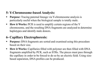 5- Y-Chromosome-based Analysis:
 Purpose: Tracing paternal lineage via Y-chromosome analysis is
particularly useful when the biological sample is totally male.
 How it Works: PCR is used to amplify certain regions of the Y
chromosome, and the resulting DNA fragments are analyzed to determine
haplotypes and identify male donors.
6- Capillary Electrophoresis:
 Purpose: DNA fragments are sorted and examined using this procedure
based on their size.
 How it Works: Capillaries filled with polymer are then filled with DNA
fragments amplified by PCR, such as STRs. The pieces must pass through
the capillary in order to be forced to do so by an electric field. Using size-
based separation, DNA profiles can be produced.
 