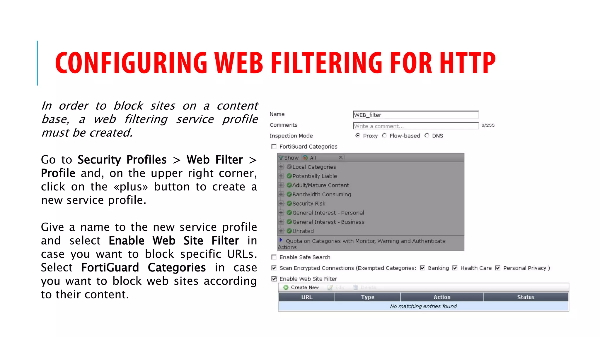 CONFIGURING WEB FILTERING FOR HTTP
In order to block sites on a content
base, a web filtering service profile
must be created.
Go to Security Profiles > Web Filter >
Profile and, on the upper right corner,
click on the «plus» button to create a
new service profile.
Give a name to the new service profile
and select Enable Web Site Filter in
case you want to block specific URLs.
Select FortiGuard Categories in case
you want to block web sites according
to their content.
 