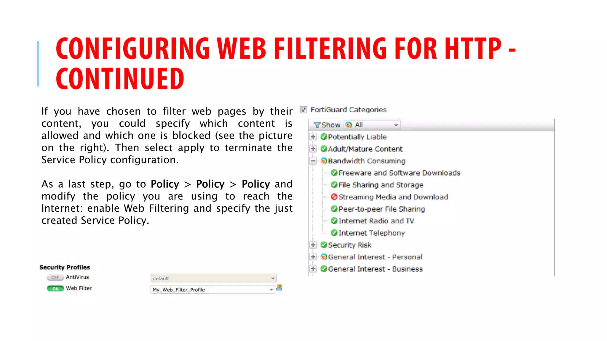 CONFIGURING WEB FILTERING FOR HTTP -
CONTINUED
If you have chosen to filter web pages by their
content, you could specify which content is
allowed and which one is blocked (see the picture
on the right). Then select apply to terminate the
Service Policy configuration.
As a last step, go to Policy > Policy > Policy and
modify the policy you are using to reach the
Internet: enable Web Filtering and specify the just
created Service Policy.
 
