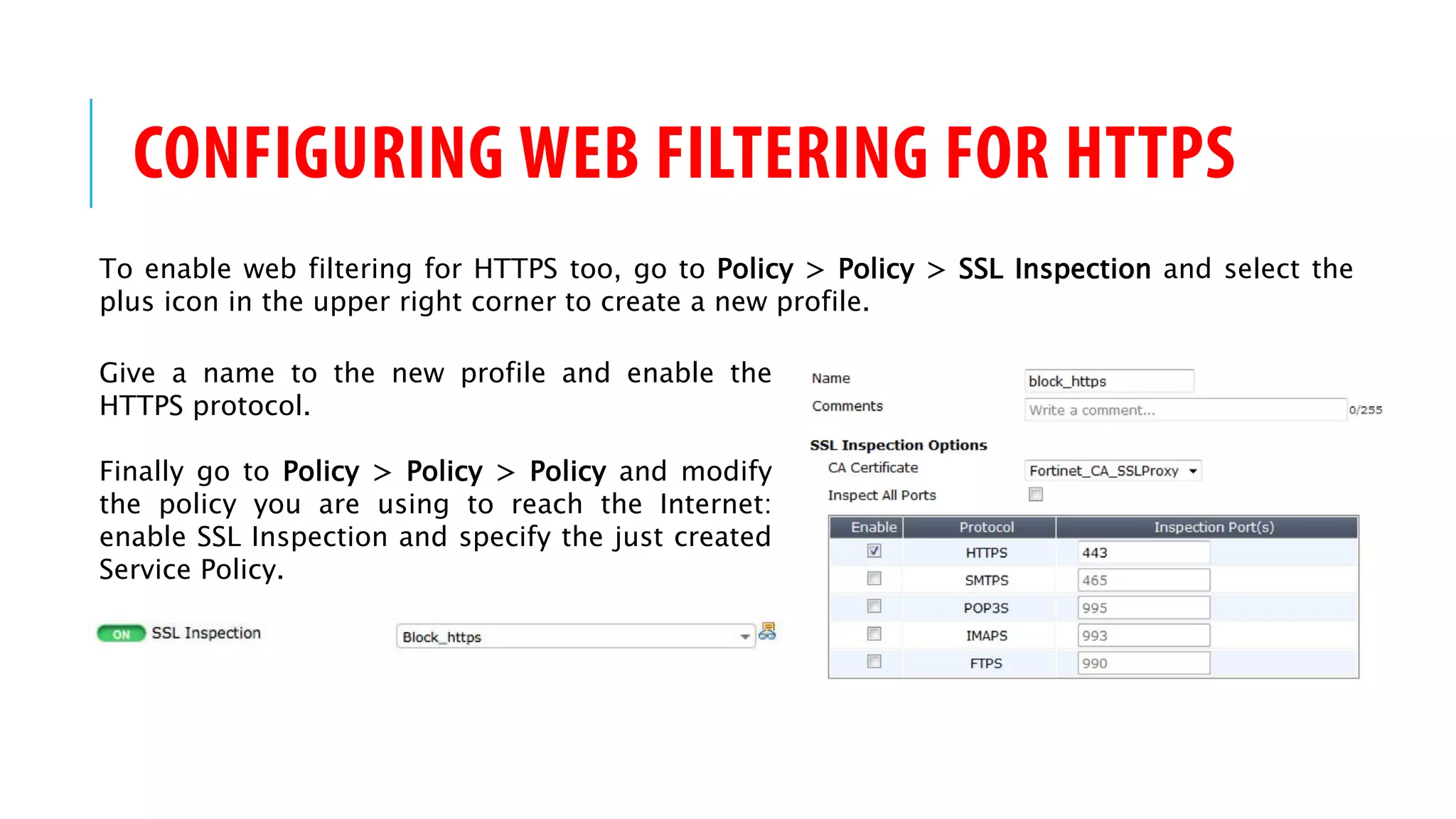CONFIGURING WEB FILTERING FOR HTTPS
To enable web filtering for HTTPS too, go to Policy > Policy > SSL Inspection and select the
plus icon in the upper right corner to create a new profile.
Give a name to the new profile and enable the
HTTPS protocol.
Finally go to Policy > Policy > Policy and modify
the policy you are using to reach the Internet:
enable SSL Inspection and specify the just created
Service Policy.
 
