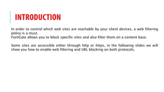 INTRODUCTION
In order to control which web sites are reachable by your client devices, a web filtering
policy is a must.
FortiGate allows you to block specific sites and also filter them on a content base.
Some sites are accessible either through http or https, in the following slides we will
show you how to enable web filtering and URL blocking on both protocols.
 