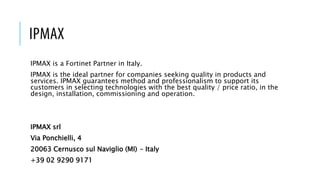 IPMAX
IPMAX is a Fortinet Partner in Italy.
IPMAX is the ideal partner for companies seeking quality in products and
services. IPMAX guarantees method and professionalism to support its
customers in selecting technologies with the best quality / price ratio, in the
design, installation, commissioning and operation.
IPMAX srl
Via Ponchielli, 4
20063 Cernusco sul Naviglio (MI) – Italy
+39 02 9290 9171
 