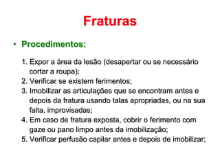 Fraturas
• Procedimentos:

 1. Expor a área da lesão (desapertar ou se necessário
    cortar a roupa);
 2. Verificar se existem ferimentos;
 3. Imobilizar as articulações que se encontram antes e
    depois da fratura usando talas apropriadas, ou na sua
    falta, improvisadas;
 4. Em caso de fratura exposta, cobrir o ferimento com
    gaze ou pano limpo antes da imobilização;
 5. Verificar perfusão capilar antes e depois de imobilizar;
 