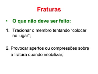 Fraturas
• O que não deve ser feito:
1. Tracionar o membro tentando “colocar
   no lugar”;

2. Provocar apertos ou compressões sobre
   a fratura quando imobilizar;
 