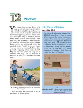 FRICTION


Y
       ou might have seen a driver of a           12.1 Force of Friction
      car or a truck slowing down the
      vehicle at a traffic signal. You, too,      Activity 12.1
slow down your bicycle whenever                     Gently push a book on a table [Fig.
needed by applying brakes. Have you                 12.2(a)]. You observe that it stops
ever thought why a vehicle slows                    after moving for some distance.
down when brakes are applied? Not                   Repeat this activity pushing the
only vehicles, any object, moving over              book from the opposite direction
the surface of another object slows                 [Fig. 12.2, (b)]. Does the book stop
down when no external force is                      this time, too? Can you think of an
applied on it. Finally it stops. Have               explanation? Can we say that a force
you not seen a moving ball on the                   must be acting on the book
ground stopping after some time?                    opposing its motion? This force is
Why do we slip when we step on a                    called the force of friction.
banana peel (Fig. 12.1)? Why is it
difficult to walk on a smooth and wet
floor?




                                                                           (a)




Fig. 12.1 : A boy falls down when he steps on a                             (b)
            banana peel                           Fig. 12.2 (a), (b) : Friction opposes relative motion
                                                                       between the surfaces of the
  You will find the answers to such
                                                                       book and the table
questions in this chapter.
 