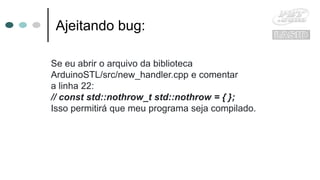 Ajeitando bug:
Se eu abrir o arquivo da biblioteca
ArduinoSTL/src/new_handler.cpp e comentar
a linha 22:
// const std::nothrow_t std::nothrow = { };
Isso permitirá que meu programa seja compilado.
 