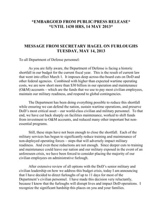 *EMBARGOED FROM PUBLIC/PRESS RELEASE*
*UNTIL 1430 HRS, 14 MAY 2013*
MESSAGE FROM SECRETARY HAGEL ON FURLOUGHS
TUESDAY, MAY 14, 2013
To all Department of Defense personnel:
As you are fully aware, the Department of Defense is facing a historic
shortfall in our budget for the current fiscal year. This is the result of current law
that went into effect March 1. It imposes deep across-the-board cuts on DoD and
other federal agencies. Combined with higher than expected wartime operating
costs, we are now short more than $30 billion in our operation and maintenance
(O&M) accounts – which are the funds that we use to pay most civilian employees,
maintain our military readiness, and respond to global contingencies.
The Department has been doing everything possible to reduce this shortfall
while ensuring we can defend the nation, sustain wartime operations, and preserve
DoD’s most critical asset – our world-class civilian and military personnel. To that
end, we have cut back sharply on facilities maintenance, worked to shift funds
from investment to O&M accounts, and reduced many other important but non-
essential programs.
Still, these steps have not been enough to close the shortfall. Each of the
military services has begun to significantly reduce training and maintenance of
non-deployed operating forces – steps that will adversely impact military
readiness. And even these reductions are not enough. Since deeper cuts to training
and maintenance could leave our nation and our military exposed in the event of an
unforeseen crisis, we have been forced to consider placing the majority of our
civilian employees on administrative furlough.
After extensive review of all options with the DoD’s senior military and
civilian leadership on how we address this budget crisis, today I am announcing
that I have decided to direct furloughs of up to 11 days for most of the
Department’s civilian personnel. I have made this decision very reluctantly,
because I know that the furloughs will disrupt lives and impact DoD operations. I
recognize the significant hardship this places on you and your families.
 
