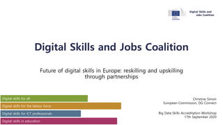Digital Skills and Jobs Coalition
Future of digital skills in Europe: reskilling and upskilling
through partnerships
Christine Simon
European Commission, DG Connect
Big Data Skills Accreditation Workshop
17th September 2020
 