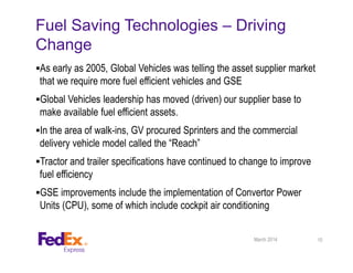 Fuel Saving Technologies – Driving
Change
As early as 2005, Global Vehicles was telling the asset supplier market
that we require more fuel efficient vehicles and GSE
Global Vehicles leadership has moved (driven) our supplier base to
make available fuel efficient assets.
In the area of walk-ins, GV procured Sprinters and the commercial
delivery vehicle model called the “Reach”
Tractor and trailer specifications have continued to change to improve
fuel efficiency
GSE improvements include the implementation of Convertor Power
Units (CPU), some of which include cockpit air conditioning
March 2014 10
 
