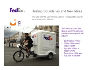 Testing Boundaries and New Ideas
Our work with The Environmental Defense Fund paved the way for
commercial hybrid vehicles
We’ll continue to test new
ideas to see if they can meet
the needs of our network and
industry:
• Electric trikes in Paris
• LNG and biomass at
FedEx Freight
• Hydraulic hybrids at
FedEx Ground
• Green roofs in Chicago
• Fuel cells in Oakland
 