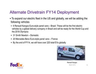 Alternate Drivetrain FY14 Deployment
 To expand our electric fleet in the US and globally, we will be adding the
following vehicles
 6 Renault Kangoo Euro-style panel vans – Brazil. These will be the first electric
vehicles by a global delivery company in Brazil and will be ready for the World Cup and
the 2016 Olympics
 31 Smith Newton – Domestic
 20 Mercedes Benz Euro-style panel vans – France
 By the end of FY14, we will have over 220 total EVs globally
16March 2014
Renault Kangoo
 