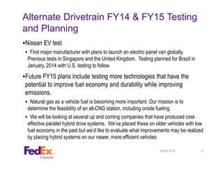 Alternate Drivetrain FY14 & FY15 Testing
and Planning
Nissan EV test
 First major manufacturer with plans to launch an electric panel van globally.
Previous tests in Singapore and the United Kingdom. Testing planned for Brazil in
January, 2014 with U.S. testing to follow
Future FY15 plans include testing more technologies that have the
potential to improve fuel economy and durability while improving
emissions.
 Natural gas as a vehicle fuel is becoming more important. Our mission is to
determine the feasibility of an all-CNG station, including onsite fueling.
 We will be looking at several up and coming companies that have produced cost-
effective parallel hybrid drive systems. We’ve placed these on older vehicles with low
fuel economy in the past but we’d like to evaluate what improvements may be realized
by placing hybrid systems on our newer, more efficient vehicles
17March 2014
 