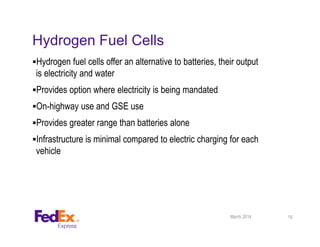 Hydrogen Fuel Cells
Hydrogen fuel cells offer an alternative to batteries, their output
is electricity and water
Provides option where electricity is being mandated
On-highway use and GSE use
Provides greater range than batteries alone
Infrastructure is minimal compared to electric charging for each
vehicle
March 2014 19
 