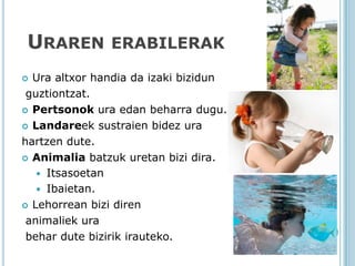 URAREN ERABILERAK
 Ura altxor handia da izaki bizidun
 guztiontzat.
 Pertsonok ura edan beharra dugu.

 Landareek sustraien bidez ura

hartzen dute.
 Animalia batzuk uretan bizi dira.

    Itsasoetan
    Ibaietan.
 Lehorrean bizi diren

 animaliek ura
 behar dute bizirik irauteko.
 