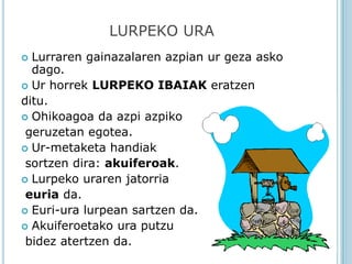 LURPEKO URA
 Lurraren gainazalaren azpian ur geza asko
  dago.
 Ur horrek LURPEKO IBAIAK eratzen
ditu.
 Ohikoagoa da azpi azpiko
 geruzetan egotea.
 Ur-metaketa handiak
 sortzen dira: akuiferoak.
 Lurpeko uraren jatorria
 euria da.
 Euri-ura lurpean sartzen da.
 Akuiferoetako ura putzu
 bidez atertzen da.
 