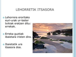 LEHORRETIK ITSASORA

   Lehorrera eroritako
    euri-urak ur-laster
    txikiak eratzen ditu:
    errekak.

   Erreka guztiak
    ibaietara iristen dira.

   Ibaietatik ura
    itsasora doa.
 