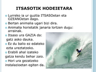 ITSASOTIK HODEIETARA
 Lurreko ia ur guztia ITSASOetan eta
  OZEANOetan dago.
 Bertan animalia ugari bizi dira.
 Animalia horietatik janaria lortzen dugu:
  arrainak.
 Itsaso ura GAZIA da:
 gatz asko dauka.
 Ez du balio ez edateko
 ezta ureztatzeko.
 Erabili ahal izateko
gatza kendu behar zaio.
 Hori ura gezatzeko
instalazioetan egiten da.
 