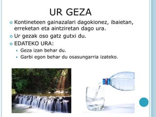 UR GEZA
 Kontineteen gainazalari dagokionez, ibaietan,
  erreketan eta aintziretan dago ura.
 Ur gezak oso gatz gutxi du.

 EDATEKO URA:
     Geza izan behar du.
     Garbi egon behar du osasungarria izateko.
 