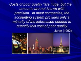 Costs of poor quality “are huge, but the amounts are not known with precision.  In most companies, the accounting system provides only a minority of the information needed to quantify this cost of poor quality Juran (1992) 