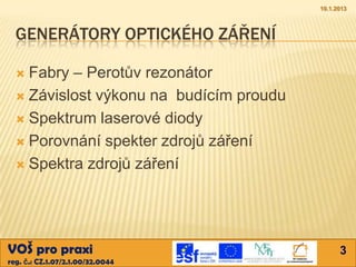 10.1.2013



  GENERÁTORY OPTICKÉHO ZÁŘENÍ

   Fabry – Perotův rezonátor
   Závislost výkonu na budícím proudu

   Spektrum laserové diody

   Porovnání spekter zdrojů záření

   Spektra zdrojů záření




VOŠ pro praxi                                  3
reg. č.: CZ.1.07/2.1.00/32.0044
 