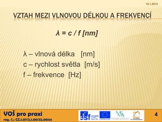 10.1.2013



      VZTAH MEZI VLNOVOU DÉLKOU A FREKVENCÍ

                                  λ = c / f [nm]

            λ – vlnová délka [nm]
            c – rychlost světla [m/s]
            f – frekvence [Hz]




VOŠ pro praxi                                            4
reg. č.: CZ.1.07/2.1.00/32.0044
 