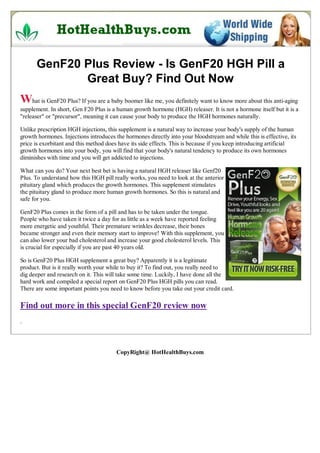 GenF20 Plus Review - Is GenF20 HGH Pill a
             Great Buy? Find Out Now
What is GenF20 Plus? If you are a baby boomer like me, you definitely want to know more about this anti-aging
supplement. In short, Gen F20 Plus is a human growth hormone (HGH) releaser. It is not a hormone itself but it is a
"releaser" or "precursor", meaning it can cause your body to produce the HGH hormones naturally.

Unlike prescription HGH injections, this supplement is a natural way to increase your body's supply of the human
growth hormones. Injections introduces the hormones directly into your bloodstream and while this is effective, its
price is exorbitant and this method does have its side effects. This is because if you keep introducing artificial
growth hormones into your body, you will find that your body's natural tendency to produce its own hormones
diminishes with time and you will get addicted to injections.

What can you do? Your next best bet is having a natural HGH releaser like Genf20
Plus. To understand how this HGH pill really works, you need to look at the anterior
pituitary gland which produces the growth hormones. This supplement stimulates
the pituitary gland to produce more human growth hormones. So this is natural and
safe for you.

GenF20 Plus comes in the form of a pill and has to be taken under the tongue.
People who have taken it twice a day for as little as a week have reported feeling
more energetic and youthful. Their premature wrinkles decrease, their bones
became stronger and even their memory start to improve! With this supplement, you
can also lower your bad cholesterol and increase your good cholesterol levels. This
is crucial for especially if you are past 40 years old.

So is GenF20 Plus HGH supplement a great buy? Apparently it is a legitimate
product. But is it really worth your while to buy it? To find out, you really need to
dig deeper and research on it. This will take some time. Luckily, I have done all the
hard work and compiled a special report on GenF20 Plus HGH pills you can read.
There are some important points you need to know before you take out your credit card.

Find out more in this special GenF20 review now
.




                                        CopyRight@ HotHealthBuys.com
 