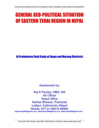 General Security Situation of Eastern Terai Region in Nepal: A Preliminary Study of Jhapa & Morang Districts




 GENERAL GEO-POLITICAL SITUATION
 OF EASTERN TERAI REGION IN NEPAL




  (A Preliminary Field Study of Jhapa and Morang Districts)




                                      Assessment by:

                          Raj K Pandey, MBS, MA
                                   AS Officer
                                 Nepal Office
                         Harihar Bhawan, Pulchowk
                         Lalitpur, Kathmandu (Nepal
                         Mobile: 977-01-98510 86884
rajkpandey2000@yahoo.com, rajkpandey2000@yahoo.com, rajkpandey2000@gmail.com




     Prepared By: Raj K Pandey, Nepal Office, Harihar Bhawan, Pulchowk, Lalitpur, Kathmandu, Nepal
 