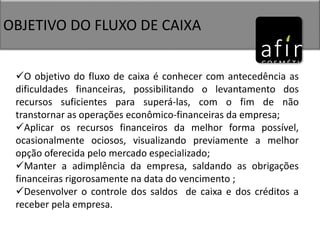 OBJETIVO DO FLUXO DE CAIXA
O objetivo do fluxo de caixa é conhecer com antecedência as
dificuldades financeiras, possibilitando o levantamento dos
recursos suficientes para superá-las, com o fim de não
transtornar as operações econômico-financeiras da empresa;
Aplicar os recursos financeiros da melhor forma possível,
ocasionalmente ociosos, visualizando previamente a melhor
opção oferecida pelo mercado especializado;
Manter a adimplência da empresa, saldando as obrigações
financeiras rigorosamente na data do vencimento ;
Desenvolver o controle dos saldos de caixa e dos créditos a
receber pela empresa.
 