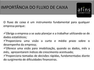 IMPORTÂNCIA DO FLUXO DE CAIXA
O fluxo de caixa é um instrumento fundamental para qualquer
empresa porque:
Obriga a empresa a se auto planejar e a trabalhar utilizando-se de
dados estatísticos;
Proporciona uma visão a curto e médio prazo sobre o
desempenho da empresa;
Oferece uma visão para imobilização, quando os dados, mês a
mês, apresentarem índices de crescimento acentuado;
Proporciona tomadas de decisões rápidas, fundamentadas diante
do surgimento de dificuldades financeiras.
 