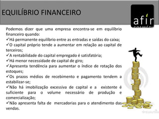 EQUILÍBRIO FINANCEIRO
Podemos dizer que uma empresa encontra-se em equilíbrio
financeiro quando:
Há permanente equilíbrio entre as entradas e saídas do caixa;
O capital próprio tende a aumentar em relação ao capital de
terceiros;
A rentabilidade do capital empregado é satisfatória;
Há menor necessidade de capital de giro;
Apresenta tendência para aumentar o índice de rotação dos
estoques;
Os prazos médios de recebimento e pagamento tendem a
estabilizar-se;
Não há imobilização excessiva de capital e a existente é
suficiente para o volume necessário de produção e
comercialização;
Não apresenta falta de mercadorias para o atendimento das
vendas.
 