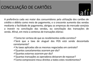 CONCILIAÇÃO DE CARTÕES
A preferência cada vez maior dos consumidores pela utilização dos cartões de
crédito e débito como meio de pagamento, e o crescente aumento das vendas
mediante a facilidade de pagamento, obrigou as empresas do mercado varejista
a investir na conciliação das vendas, ou conciliação das transações de
venda. Afinal, em meio a centenas de transações diárias:
Como ter certeza de que os recebimentos estão corretos?
Será que a taxa de aluguel dos POS está sendo descontada
corretamente?
As taxas aplicadas são as mesmas negociadas em contrato?
Quantos cancelamentos ocorrem por dia?
Quantos estornos ocorrem por dia?
Quantas transações as operadoras deixaram de repassar?
Como comprovarei meus direitos a todos estes recebimentos?
 