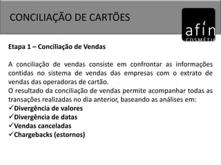 CONCILIAÇÃO DE CARTÕES
Etapa 1 – Conciliação de Vendas
A conciliação de vendas consiste em confrontar as informações
contidas no sistema de vendas das empresas com o extrato de
vendas das operadoras de cartão.
O resultado da conciliação de vendas permite acompanhar todas as
transações realizadas no dia anterior, baseando as análises em:
Divergência de valores
Divergência de datas
Vendas canceladas
Chargebacks (estornos)
 