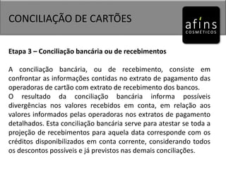CONCILIAÇÃO DE CARTÕES
Etapa 3 – Conciliação bancária ou de recebimentos
A conciliação bancária, ou de recebimento, consiste em
confrontar as informações contidas no extrato de pagamento das
operadoras de cartão com extrato de recebimento dos bancos.
O resultado da conciliação bancária informa possíveis
divergências nos valores recebidos em conta, em relação aos
valores informados pelas operadoras nos extratos de pagamento
detalhados. Esta conciliação bancária serve para atestar se toda a
projeção de recebimentos para aquela data corresponde com os
créditos disponibilizados em conta corrente, considerando todos
os descontos possíveis e já previstos nas demais conciliações.
 