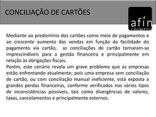 CONCILIAÇÃO DE CARTÕES
Mediante ao predomínio dos cartões como meio de pagamentos e
ao crescente aumento das vendas em função da facilidade do
pagamento via cartão, as conciliações de cartão tornaram-se
imprescindíveis para a gestão financeira e principalmente em
relação às obrigações fiscais.
Porém, este cenário revela um grave problema que as empresas
estão enfrentando atualmente, pois uma empresa sem conciliação
de cartão, ou com conciliação manual ineficiente, está exposta a
grandes perdas financeiras, conforme verificados nos vários tipos
de inconsistências possíveis, tais como divergências de valores,
taxas, cancelamentos e principalmente estornos.
 