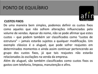PONTO DE EQUILÍBRIO
CUSTOS FIXOS
De uma maneira bem simples, podemos definir os custos fixos
como aqueles que não sofrem alterações influenciadas pelo
volume de vendas. Apesar do nome, não se pode afirmar que estes
custos – que podem também ser classificados como “custos de
estrutura” – jamais estarão sujeitos a qualquer modificação. Um
exemplo clássico é o aluguel, que pode sofrer reajustes em
determinados momentos e ainda assim continuar pertencendo ao
grupo dos custos fixos, já que tais reajustes não estarão
relacionados às oscilações na venda da empresa.
Além do aluguel, são também classificados como custos fixos os
gastos com telefonia, limpeza, manutenção e afins.
 